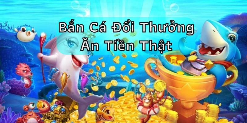 Bắn cá đổi thưởng ăn tiền thật