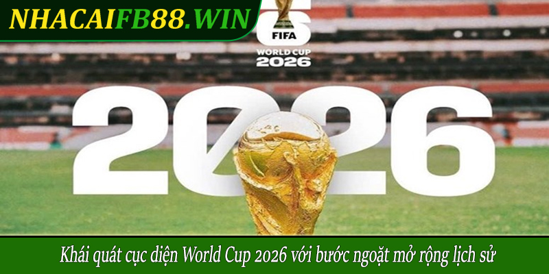 Khái quát cục diện World Cup 2026 với bước ngoặt mở rộng lịch sử