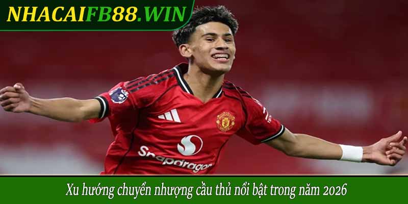 Xu hướng chuyển nhượng cầu thủ nổi bật trong năm 2026